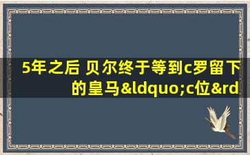 5年之后 贝尔终于等到c罗留下的皇马“c位”